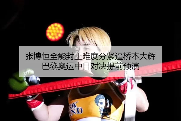 张博恒全能封王难度分紧逼桥本大辉 巴黎奥运中日对决提前预演